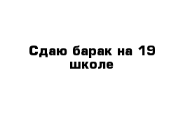 Сдаю барак на 19 школе